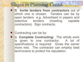 Stages in Planning Contd. f)  Invite tenders from contractors  out of which one is chosen.  Tenders can be by open tenders  e.g. Advertised in papers and selective tenders (meeting capable contractors).  Sign contracts.  Contracting can be by:  i)  Complete Contracting:  The whole work is given to one contractor.  A lot of specifications is required.  Gives the owner more rest.  The contractor can employ best technicians to protect his reputation.  