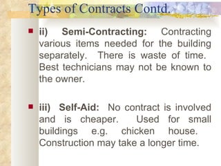 Types of Contracts Contd. ii)  Semi-Contracting:   Contracting various items needed for the building separately.  There is waste of time.  Best technicians may not be known to the owner.   iii)  Self-Aid:  No contract is involved and is cheaper.  Used for small buildings e.g. chicken house.  Construction may take a longer time. 