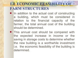 1.4  ECONOMIC FEASIBILITY OF FARM STRUCTURES In addition to the actual cost of constructing a building, which must be considered in relation to the financial capacity of the farmer, the total annual cost of the building should be determined.  This annual cost should be compared with the expected increase in income or the saving in storage costs to determine whether the new building is a worthwhile investment i.e.  the economic feasibility of the building is determined.  