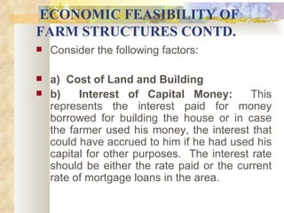 ECONOMIC FEASIBILITY OF FARM STRUCTURES CONTD. Consider the following factors:   a)  Cost of Land and Building b)  Interest of Capital Money:   This represents the interest paid for money borrowed for building the house or in case the farmer used his money, the interest that could have accrued to him if he had used his capital for other purposes.  The interest rate should be either the rate paid or the current rate of mortgage loans in the area.   