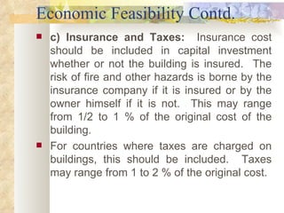 Economic Feasibility Contd. c) Insurance and Taxes:  Insurance cost should be included in capital investment whether or not the building is insured.  The risk of fire and other hazards is borne by the insurance company if it is insured or by the owner himself if it is not.  This may range from 1/2 to 1 % of the original cost of the building. For countries where taxes are charged on buildings, this should be included.  Taxes may range from 1 to 2 % of the original cost.  
