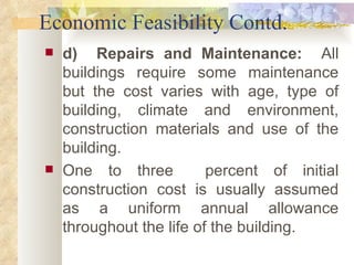 Economic Feasibility Contd. d)  Repairs and Maintenance:  All buildings require some maintenance but the cost varies with age, type of building, climate and environment, construction materials and use of the building.  One to three  percent of initial construction cost is usually assumed as a uniform annual allowance throughout the life of the building. 