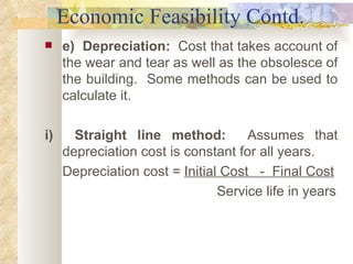 Economic Feasibility Contd. e)  Depreciation:   Cost that takes account of the wear and tear as well as the obsolesce of the building.  Some methods can be used to calculate it. i)  Straight line method:   Assumes that depreciation cost is constant for all years. Depreciation cost =  Initial Cost  -  Final Cost Service life in years   