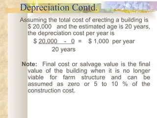 Depreciation Contd. Assuming the total cost of erecting a building is  $ 20,000  and the estimated age is 20 years, the depreciation cost per year is  $  20,000  -  0   =  $ 1,000  per year 20 years      Note:   Final cost or salvage value is the final value of the building when it is no longer viable for farm structure and can be assumed as zero or 5 to 10 % of the construction cost.     