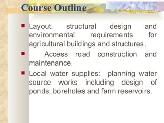 Course Outline Layout, structural design and environmental requirements for agricultural buildings and structures. Access road construction and maintenance.  Local water supplies:  planning water source works including design of ponds, boreholes and farm reservoirs.  