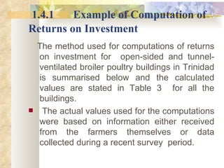1.4.1 Example of Computation of   Returns on Investment The method used for computations of returns on investment for  open-sided and tunnel-ventilated broiler poultry buildings in Trinidad is summarised below and the calculated values are stated in Table 3  for all the buildings.  The actual values used for the computations were based on information either received from the farmers themselves or data collected during a recent survey  period. 