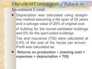 Example of Computation of Returns on Investment Contd. Depreciation was calculated using straight-line method assuming a   life span of 25 years and a salvage value of 25% of original cost  of building for the tunnel-ventilated buildings and 0% for the open-sided buildings.  Tax and insurance (TIS) were calculated at 0.5% of the cost  of the house per annum.  Profit was calculated as: Returns on production – (owning cost + expenses + depreciation + TIS)  