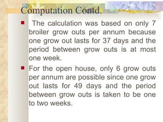 Computation Contd. The calculation was based on only 7 broiler grow outs per annum because one grow out lasts for 37 days and the period between grow outs is at most one week.  For the open house, only 6 grow outs per annum are possible since one grow out lasts for 49 days and the period between grow outs is taken to be one to two weeks.  