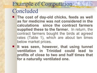 Example of Computation Concluded The cost of day-old chicks, feeds as well as for medicine was not considered in the calculations  since the contract farmers supplied these to the farmer.   In return, the contract farmers bought the birds at agreed rates (Table 1), which are about ten times below market prices.  It was seen, however, that using tunnel ventilation in Trinidad could lead to profits of close to two and half times that for a naturally ventilated one.  