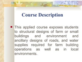           Course Description This applied course exposes students to structural designs of farm or small buildings and environment and ancillary designs of roads, and water supplies required for farm building operations as well as in local environments. 