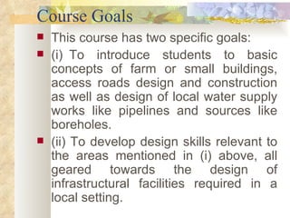 Course Goals This course has two specific goals: (i)    To introduce students to basic concepts of farm or small buildings, access roads design and construction as well as design of local water supply works like pipelines and sources like boreholes. (ii) To develop design skills relevant to the areas mentioned in (i) above, all geared towards the design of infrastructural facilities required in a local setting. 