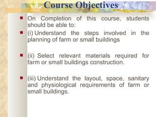            Course Objectives On Completion of this course, students should be able to: (i)   Understand the steps involved in the planning of farm or small buildings   (ii)    Select relevant materials required for farm or small buildings construction. (iii)   Understand the layout, space, sanitary and physiological requirements of farm or small buildings. 