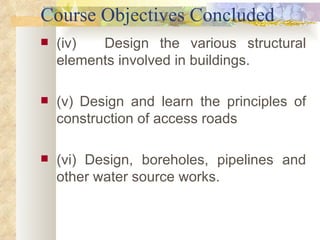 Course Objectives Concluded (iv) Design the various structural elements involved in buildings.  (v)   Design and learn the principles of construction of access roads (vi)   Design, boreholes, pipelines and other water source works.  