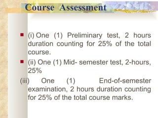    Course   Assessment (i)   One (1) Preliminary test, 2 hours duration counting for 25% of the total course. (ii) One (1) Mid- semester test, 2-hours, 25% (iii)   One (1)  End-of-semester examination, 2 hours duration counting for 25% of the total course marks. 