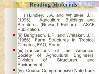             Reading Materials (i)   Lindley, J.A. and Whitaker, J.H. (1996).  Agricultural Buildings and Structures (Revised Edition).  ASAE Publication. (ii)   Bengtsson, L.P. and Whitaker, J.H. (1986). Farm Structures in Tropical Climates, FAO, Rome. (iii)   Transactions of the American Society of Agricultural Engineers, Division of Structures and Environment. (iv)    Course Comprehensive Note book and other handouts and tutorial sheets. 