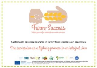 training farmers for sustainable succession processes
Sustainable entrepreneurship in family farms succession processes
The succession as a lifelong process in an integral view
This project has been funded with support from the European Commission. This publication reflects the views only of the author, and
the Commission cannot be held responsible for any use which may be made of the information contained therein.
Project Nº: 2015-1-DE02-KA202-002390
Supported by
the Erasmus+ programme
of the European Union
 
