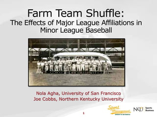 Farm Team Shuffle: 
The Effects of Major League Affiliations in 
Minor League Baseball 
Nola Agha, University of San Francisco 
Joe Cobbs, Northern Kentucky University 
1 
 