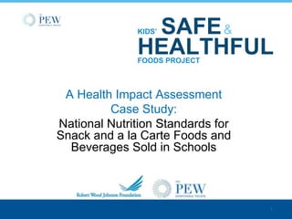SAFE &
              KIDS’

              HEALTHFUL
              FOODS PROJECT



 A Health Impact Assessment
         Case Study:
National Nutrition Standards for
Snack and a la Carte Foods and
  Beverages Sold in Schools



                                   1
 