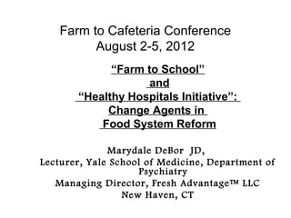 Farm to Cafeteria Conference
          August 2-5, 2012
             “Farm to School”
                    and
       “Healthy Hospitals Initiative”:
            Change Agents in
           Food System Reform

              Marydale DeBor JD,
Lecturer, Yale School of Medicine, Department of
                     Psychiatry
   Managing Director, Fresh Advantage™ LLC
                 New Haven, CT
 