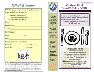 All About Food:
                                                                                                                                   From FARM to FORK
$15  when  you  pre-register  by  making  check  payable  
to  and  sending  your  payment  to:
             Macomb  County  MSUE                                                                                                  A one day conference for people who grow,
                                                                                                               MACOMB
             21885  Dunham  Road  Suite  12                                                                      FOOD              produce, process, market, distribute, prepare
             Clinton  Twp.,  MI    48036                                                                        SYSTEMS
                                                                                                              CONFERENCE
                                                                                                                                   or EAT food (this means you).

Name  ______________________________________                                                                                          $15 if you pre-register by January 31, 2012
                                                                                                                Wednesday
                                                                                                                February 8,                        $20 at the door
Organization  ________________________________                                                                     2012

                                                                                                                8:30 am to
Address  ____________________________________
                                                                                                                 4:00 pm
City/State/Zip  _______________________________                                                                HELD AT THE:
                                                                                                                 Macomb
Phone  _______________  Cell  __________________                                                                County ISD
                                                                                                              44001 Garfield Rd.
email  ______________________________________
                                                                                                               Learn about
Indicate  which  session  you  would  like:                                                                    real food
Session  #  1  _________                                      Session  #  2  ________                          How you can
                                                                                                               eat locally/
Session  #  3  _________                                      Session  #  4  ________                          seasonally
                                                                                                                                               SCHEDULE OF EVENTS
                                                                                                               How food
                                                                                                                                               8:30 am Coffee and Displays
                                                                                                               systems can
                                                                                                               support                   9:00 am Welcome and Opening Remarks:
                                                                                                               economic                   Macomb County Executive Mark Hackel
                                                                                                               development                  9:30 am Morning Keynote Address:
                                                                                                               How we can                 Dr. Mike Hamm, C.S. Mott Professor of
                                                                                                               become                             Sustainable Agriculture
                                                                                                               healthier                20 Sessions held from 10:30 am to 3:45 pm
MSU  is  an  affirmative-action,  equal-opportunity  employer,  committed  to  achieving  excel-­
lence  through  a  diverse  workforce  and  inclusive  culture  that  encourages  all  people  to  
                                                                                                                                         for more information call (586) 469-6088
reach  their  full  potential.  Michigan  State  University  Extension  employment  opportunities                                                Or email Kathe Hale at
are  open  to  eligible/qualified  persons  without  regard  to  race,  color,  national  origin,  gen-­                                           halek@anr.msu.edu
der,  gender  identity,  religion,  age,  height,  weight,  disability,  political  beliefs,  sexual  ori-­
entation,  marital  status,  family  status  or  veteran  status.  MSU  is  committed  to  achieving  
excellence  through  cultural  diversity. Persons  with  disabilities  have  the  right  to  request  
and  receive  reasonable  accommodations.
 