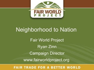 Neighborhood to Nation  Fair World Project Ryan Zinn Campaign Director www.fairworldproject.org  