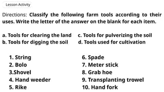 Lesson Activity
Directions: Classify the following farm tools according to their
uses. Write the letter of the answer on the blank for each item.
a. Tools for clearing the land c. Tools for pulverizing the soil
b. Tools for digging the soil d. Tools used for cultivation
1. String
2. Bolo
3.Shovel
4. Hand weeder
5. Rike
6. Spade
7. Meter stick
8. Grab hoe
9. Transplanting trowel
10. Hand fork
 