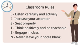 L - Listen carefully and actively
I - Increase your attention
S - Seat properly
T - Think positively and be teachable
E - Engage in class
N - Never leave your notes blank
Classroom Rules
 