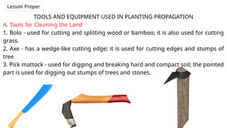 TOOLS AND EQUIPMENT USED IN PLANTING PROPAGATION
A. Tools for Cleaning the Land
1. Bolo - used for cutting and splitting wood or bamboo; it is also used for cutting
grass.
2. Axe - has a wedge-like cutting edge; it is used for cutting edges and stumps of
tree.
3. Pick mattock - used for digging and breaking hard and compact soil; the pointed
part is used for digging out stumps of trees and stones.
Lesson Proper
 