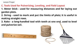 C. Tools Used for Pulverizing, Leveling, and Field Layout
1. Meter Stick - used for measuring distances and for laying out
garden plots.
2. String - used to mark and put the limits of plots; it is useful in
making straight rows.
3. Rake - a long-handled tool with teeth at one end, used to level
and pulverize soil.
Lesson Proper
 