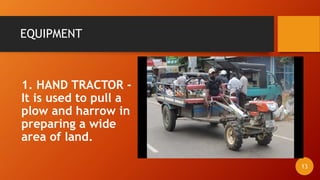 EQUIPMENT
1. HAND TRACTOR -
It is used to pull a
plow and harrow in
preparing a wide
area of land.
13
 