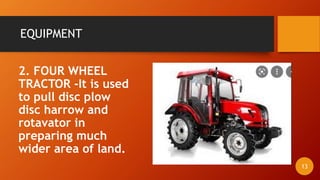 EQUIPMENT
2. FOUR WHEEL
TRACTOR -It is used
to pull disc plow
disc harrow and
rotavator in
preparing much
wider area of land.
13
 