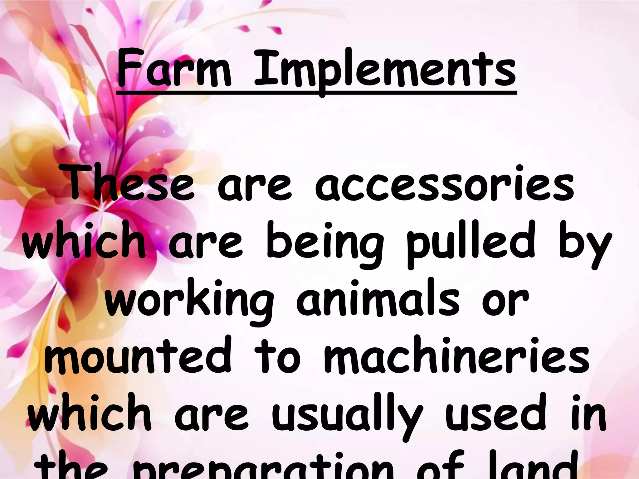 Farm Implements 
These are accessories 
which are being pulled by 
working animals or 
mounted to machineries 
which are usually used in 
the preparation of land. 
 