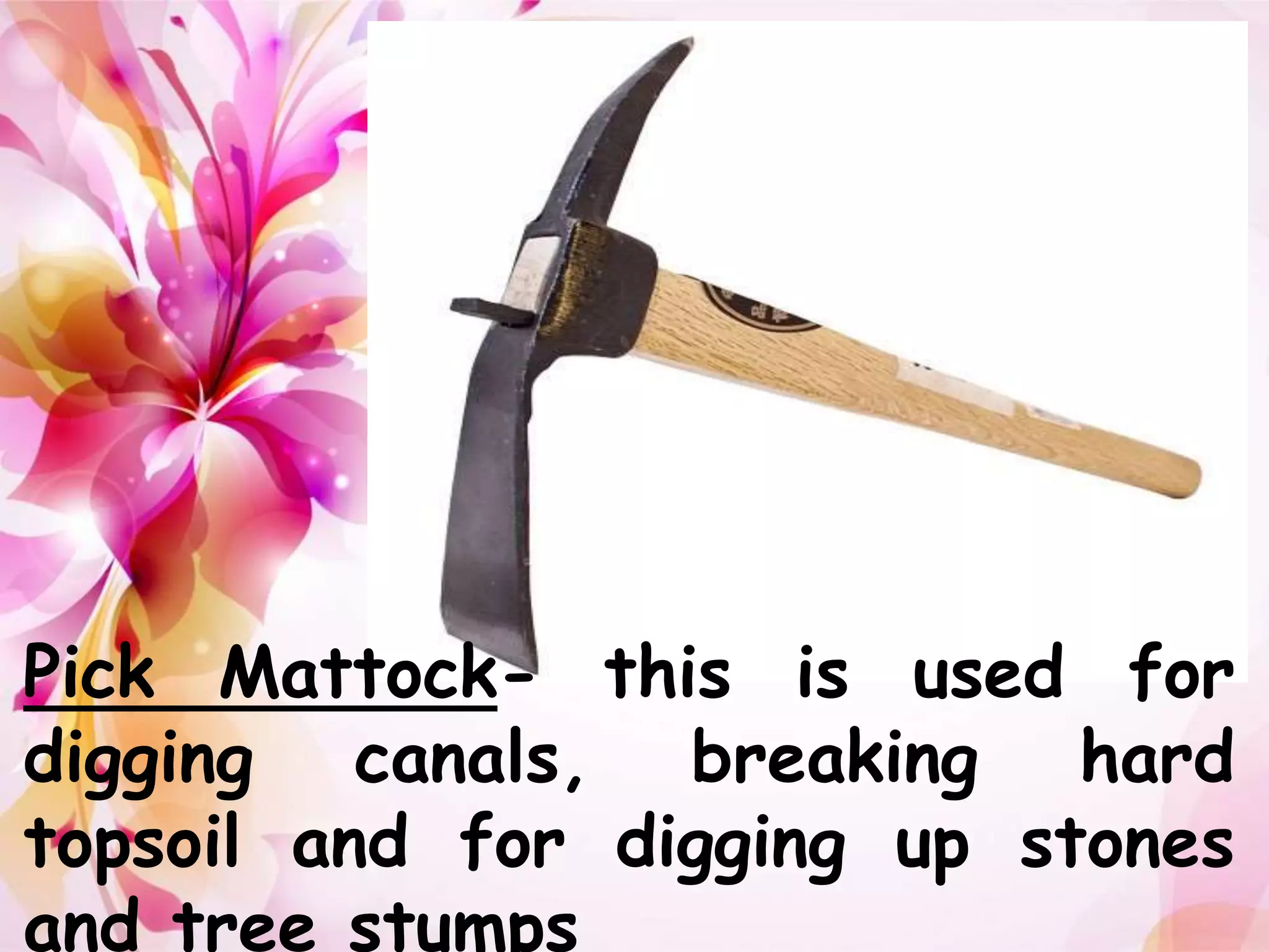 Pick Mattock- this is used for 
digging canals, breaking hard 
topsoil and for digging up stones 
and tree stumps 
 
