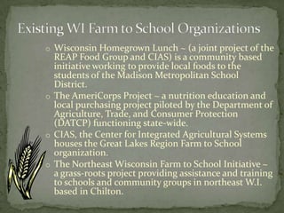 Existing WI Farm to School OrganizationsWisconsin Homegrown Lunch ~ (a joint project of the REAP Food Group and CIAS) is a community based initiative working to provide local foods to the students of the Madison Metropolitan School District.