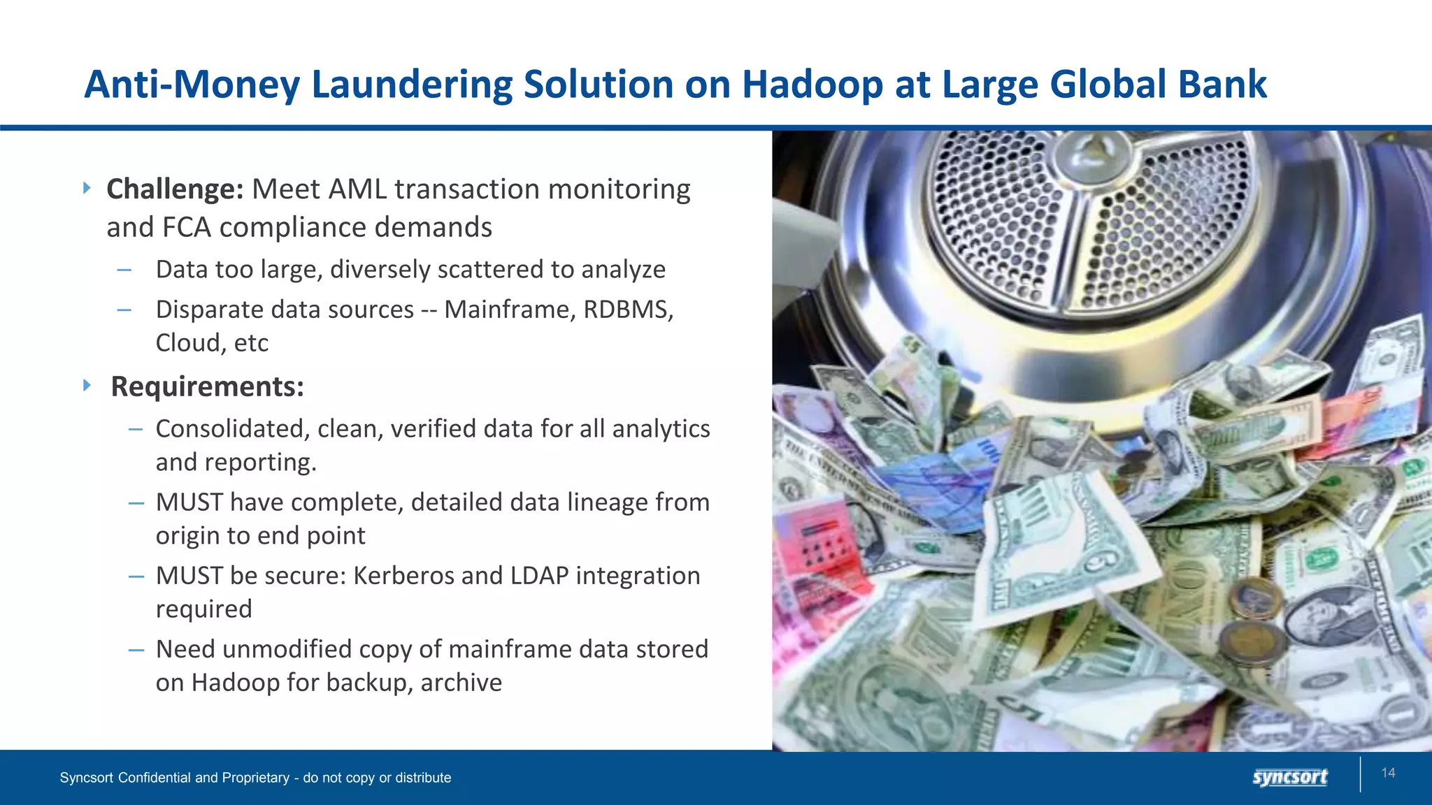 Anti-Money Laundering Solution on Hadoop at Large Global Bank
Challenge: Meet AML transaction monitoring
and FCA compliance demands
– Data too large, diversely scattered to analyze
– Disparate data sources -- Mainframe, RDBMS,
Cloud, etc
Requirements:
– Consolidated, clean, verified data for all analytics
and reporting.
– MUST have complete, detailed data lineage from
origin to end point
– MUST be secure: Kerberos and LDAP integration
required
– Need unmodified copy of mainframe data stored
on Hadoop for backup, archive
14Syncsort Confidential and Proprietary - do not copy or distribute
 