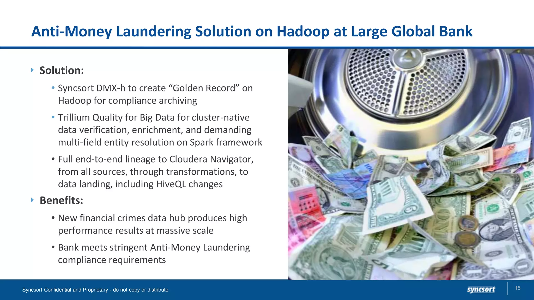 Anti-Money Laundering Solution on Hadoop at Large Global Bank
Solution:
• Syncsort DMX-h to create “Golden Record” on
Hadoop for compliance archiving
• Trillium Quality for Big Data for cluster-native
data verification, enrichment, and demanding
multi-field entity resolution on Spark framework
• Full end-to-end lineage to Cloudera Navigator,
from all sources, through transformations, to
data landing, including HiveQL changes
Benefits:
• New financial crimes data hub produces high
performance results at massive scale
• Bank meets stringent Anti-Money Laundering
compliance requirements
15Syncsort Confidential and Proprietary - do not copy or distribute
 