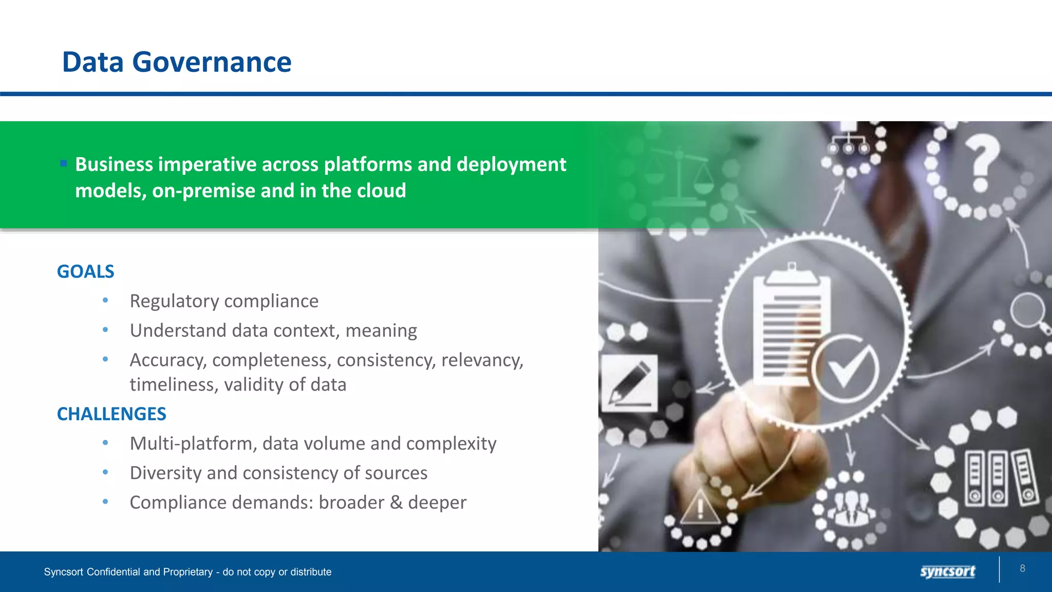Data Governance
8Syncsort Confidential and Proprietary - do not copy or distribute
GOALS
• Regulatory compliance
• Understand data context, meaning
• Accuracy, completeness, consistency, relevancy,
timeliness, validity of data
CHALLENGES
• Multi-platform, data volume and complexity
• Diversity and consistency of sources
• Compliance demands: broader & deeper
 Business imperative across platforms and deployment
models, on-premise and in the cloud
 