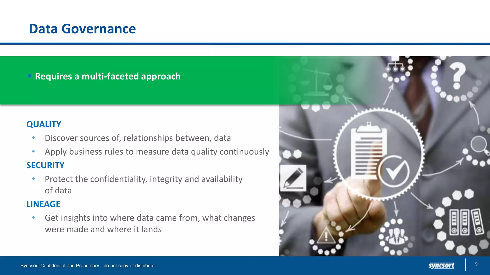 Data Governance
9Syncsort Confidential and Proprietary - do not copy or distribute
QUALITY
• Discover sources of, relationships between, data
• Apply business rules to measure data quality continuously
SECURITY
• Protect the confidentiality, integrity and availability
of data
LINEAGE
• Get insights into where data came from, what changes
were made and where it lands
 Requires a multi-faceted approach
 
