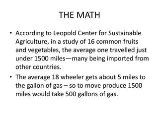 THE MATH
• According to Leopold Center for Sustainable
  Agriculture, in a study of 16 common fruits
  and vegetables, the average one travelled just
  under 1500 miles—many being imported from
  other countries.
• The average 18 wheeler gets about 5 miles to
  the gallon of gas – so to move produce 1500
  miles would take 500 gallons of gas.
 