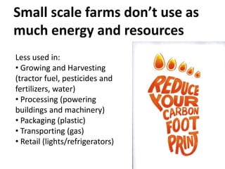 Small scale farms don’t use as
much energy and resources
Less used in:
• Growing and Harvesting
(tractor fuel, pesticides and
fertilizers, water)
• Processing (powering
buildings and machinery)
• Packaging (plastic)
• Transporting (gas)
• Retail (lights/refrigerators)
 
