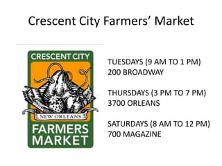 Crescent City Farmers’ Market

             TUESDAYS (9 AM TO 1 PM)
             200 BROADWAY

             THURSDAYS (3 PM TO 7 PM)
             3700 ORLEANS

             SATURDAYS (8 AM TO 12 PM)
             700 MAGAZINE
 
