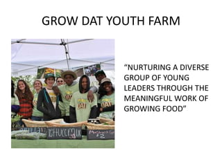 GROW DAT YOUTH FARM


           “NURTURING A DIVERSE
           GROUP OF YOUNG
           LEADERS THROUGH THE
           MEANINGFUL WORK OF
           GROWING FOOD”
 