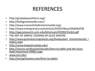 REFERENCES
•   http://growdatyouthfarm.org/
•   http://hollygrovemarket.com/
•   http://www.crescentcityfarmersmarket.org/
•   http://www.entrepreneur.com/article/220357#ixzz2OWA9sR7B
•   http://ageconsearch.umn.edu/bitstream/59390/2/eib3.pdf
•   THE ART OF SIMPLE COOKING BY ALICE WATERS
•   http://www.greenlearningstation.org/foodsystem_environmental_i
    mpact.aspx
•   http://www.leopold.iastate.edu/
•   http://source.southuniversity.edu/farm-to-table-and-the-local-
    food-movement-49961.aspx
•   www.vmi.edu/
•   http://earlygirleatery.com/farm-to-table/
 
