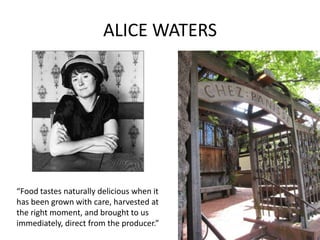 ALICE WATERS




“Food tastes naturally delicious when it
has been grown with care, harvested at
the right moment, and brought to us
immediately, direct from the producer.”
 