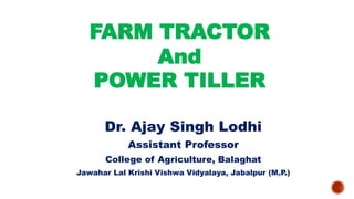 FARM TRACTOR
And
POWER TILLER
Dr. Ajay Singh Lodhi
Assistant Professor
College of Agriculture, Balaghat
Jawahar Lal Krishi Vishwa Vidyalaya, Jabalpur (M.P.)
 