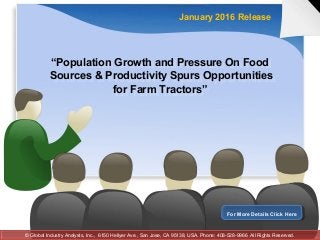 “Population Growth and Pressure On Food
Sources & Productivity Spurs Opportunities
for Farm Tractors”
“Population Growth and Pressure On Food
Sources & Productivity Spurs Opportunities
for Farm Tractors”
January 2016 Release
For More Details Click HereFor More Details Click Here
© Global Industry Analysts, Inc., 6150 Hellyer Ave., San Jose, CA 95138, USA. Phone: 408-528-9966 All Rights Reserved.© Global Industry Analysts, Inc., 6150 Hellyer Ave., San Jose, CA 95138, USA. Phone: 408-528-9966 All Rights Reserved.
 