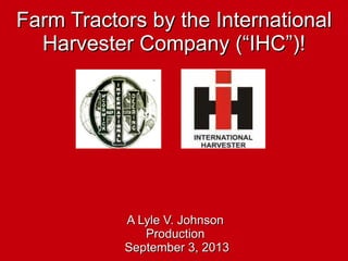 Farm Tractors by the InternationalFarm Tractors by the International
Harvester Company (“IHC”)!Harvester Company (“IHC”)!
A Lyle V. JohnsonA Lyle V. Johnson
ProductionProduction
September 3, 2013September 3, 2013
 