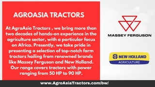 AGROASIA TRACTORS
At AgroAsia Tractors , we bring more than
two decades of hands-on experience in the
agriculture sector, with a particular focus
on Africa. Presently, we take pride in
presenting a selection of top-notch farm
tractors hailing from renowned brands
like Massey Ferguson and New Holland.
Our range covers tractors with power
ranging from 50 HP to 90 HP.
www.AgroAsiaTractors.com/bw/
 