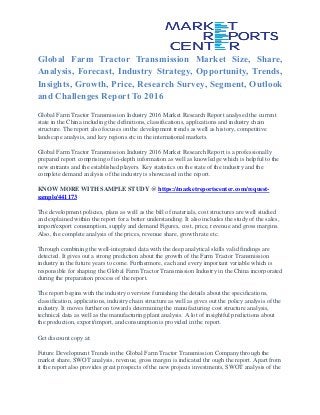 Global Farm Tractor Transmission Market Size, Share,
Analysis, Forecast, Industry Strategy, Opportunity, Trends,
Insights, Growth, Price, Research Survey, Segment, Outlook
and Challenges Report To 2016
Global Farm Tractor Transmission Industry 2016 Market Research Report analysed the current
state in the China including the definitions, classifications, applications and industry chain
structure. The report also focuses on the development trends as well as history, competitive
landscape analysis, and key regions etc in the international markets.
Global Farm Tractor Transmission Industry 2016 Market Research Report is a professionally
prepared report comprising of in-depth information as well as knowledge which is helpful to the
new entrants and the established players. Key statistics on the state of the industry and the
complete demand analysis of the industry is showcased in the report.
KNOW MORE WITH SAMPLE STUDY @ https://marketreportscenter.com/request-
sample/441173
The development policies, plans as well as the bill of materials, cost structures are well studied
and explained within the report for a better understanding. It also includes the study of the sales,
import/export consumption, supply and demand Figures, cost, price, revenue and gross margins.
Also, the complete analysis of the prices, revenue share, growth rate etc.
Through combining the well-integrated data with the deep analytical skills valid findings are
detected. It gives out a strong prediction about the growth of the Farm Tractor Transmission
industry in the future years to come. Furthermore, each and every important variable which is
responsible for shaping the Global Farm Tractor Transmission Industry in the China incorporated
during the preparation process of the report.
The report begins with the industry overview furnishing the details about the specifications,
classification, applications, industry chain structure as well as gives out the policy analysis of the
industry. It moves further on towards determining the manufacturing cost structure analysis,
technical data as well as the manufacturing plant analysis. A lot of insightful predictions about
the production, export/import, and consumption is provided in the report.
Get discount copy at:
Future Development Trends in the Global Farm Tractor Transmission Company through the
market share, SWOT analysis, revenue, gross margin is indicated thr ough the report. Apart from
it the report also provides great prospects of the new projects investments, SWOT analysis of the
 