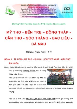 Chương Trình Farmtrip dành cho CTC về miền tây sông nước
MỸ THO - BẾN TRE – ĐỒNG THÁP -
CẦN THƠ - SÓC TRĂNG - BẠC LIÊU -
CÀ MAU
Thời gian: 4 ngày 3 đêm – Ô Tô
NGÀY 1 : TP.HCM – MỸ THO – KHU DU LỊCH VIỆT NHẬT - CẦN THƠ
ĂN 3 BỮA
Sáng: Hướng dẫn viên đón du khách tại điểm hẹn, khởi hành đi Mỹ Tho. Dùng điểm tâm tại Mỹ
Tho, tại nhà hàng Mekong restop, Sau đó viếng
Chùa Vĩnh Tràng.
Tiếp tục lộ trình đến bến Tàu thủy Mỹ Tho, du
thuyền Khu du lịch Việt Nhật đưa quý khách đi
tham quan Cồn Thới Sơn – Nghe đờn ca tài tử nam
bộ, thưởng thức trái cây, trà mật ong ... trên đường đi ngắm các cù lao Long – Lân – Quy –
Phụng.
Tiếp tục lộ trình vào Khu Du Lịch Sinh Thái Việt Nhật tham gia chương trình
teambuilding miệt vườn với các trò chơi dân gian vui nhộn: khởi động team các
 